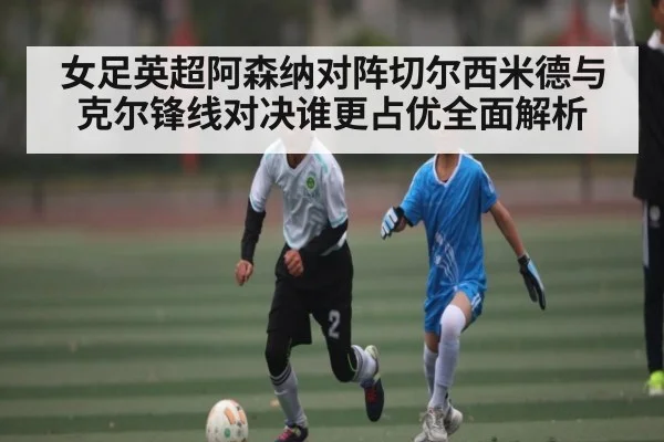 女足英超阿森纳对阵切尔西米德与克尔锋线对决谁更占优全面解析（c7c7，app）